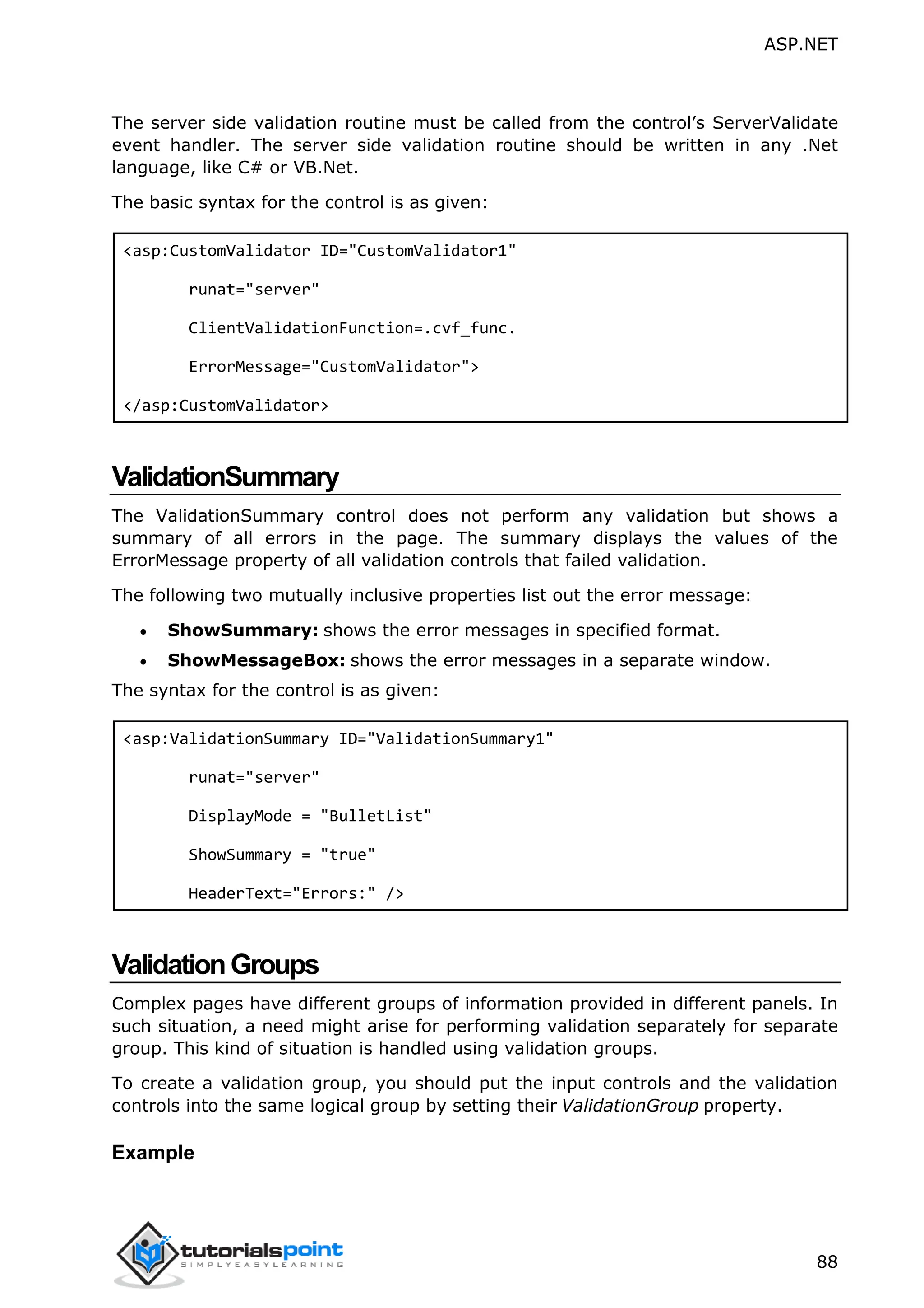 ASP.NET 88 The server side validation routine must be called from the control’s ServerValidate event handler. The server side validation routine should be written in any .Net language, like C# or VB.Net. The basic syntax for the control is as given: <asp:CustomValidator ID="CustomValidator1" runat="server" ClientValidationFunction=.cvf_func. ErrorMessage="CustomValidator"> </asp:CustomValidator> ValidationSummary The ValidationSummary control does not perform any validation but shows a summary of all errors in the page. The summary displays the values of the ErrorMessage property of all validation controls that failed validation. The following two mutually inclusive properties list out the error message:  ShowSummary: shows the error messages in specified format.  ShowMessageBox: shows the error messages in a separate window. The syntax for the control is as given: <asp:ValidationSummary ID="ValidationSummary1" runat="server" DisplayMode = "BulletList" ShowSummary = "true" HeaderText="Errors:" /> ValidationGroups Complex pages have different groups of information provided in different panels. In such situation, a need might arise for performing validation separately for separate group. This kind of situation is handled using validation groups. To create a validation group, you should put the input controls and the validation controls into the same logical group by setting their ValidationGroup property. Example 