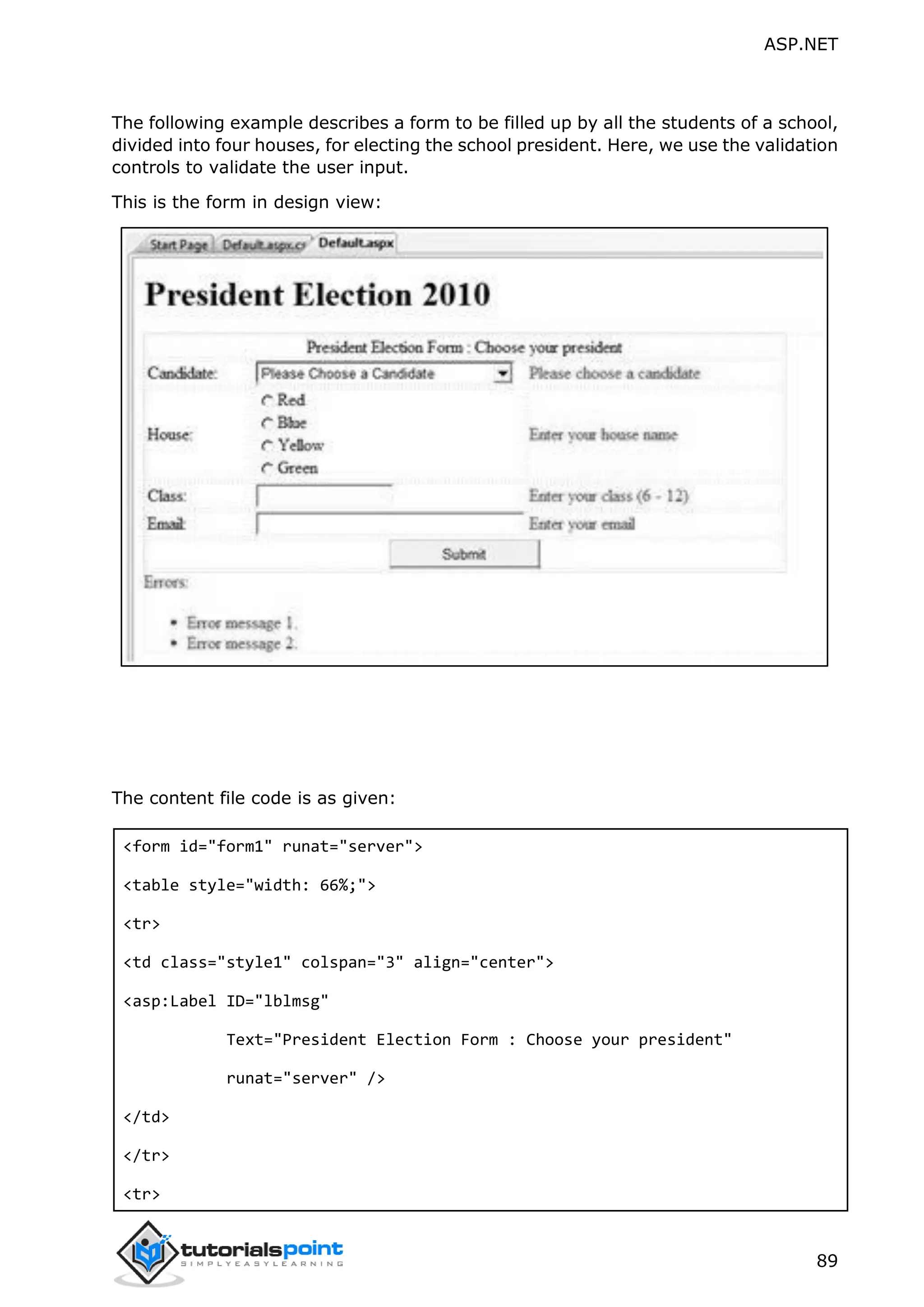 ASP.NET 89 The following example describes a form to be filled up by all the students of a school, divided into four houses, for electing the school president. Here, we use the validation controls to validate the user input. This is the form in design view: The content file code is as given: <form id="form1" runat="server"> <table style="width: 66%;"> <tr> <td class="style1" colspan="3" align="center"> <asp:Label ID="lblmsg" Text="President Election Form : Choose your president" runat="server" /> </td> </tr> <tr> 