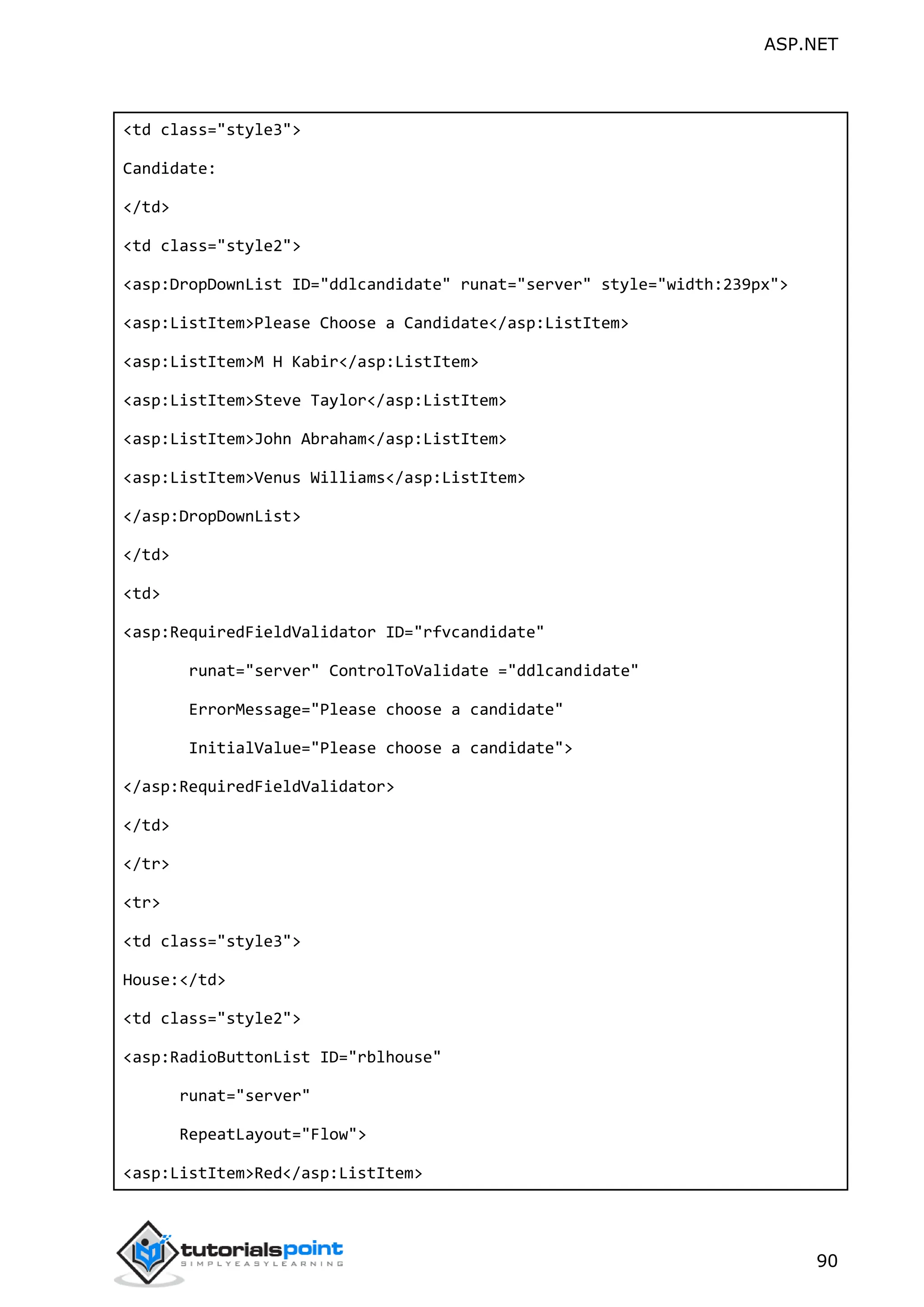 ASP.NET 90 <td class="style3"> Candidate: </td> <td class="style2"> <asp:DropDownList ID="ddlcandidate" runat="server" style="width:239px"> <asp:ListItem>Please Choose a Candidate</asp:ListItem> <asp:ListItem>M H Kabir</asp:ListItem> <asp:ListItem>Steve Taylor</asp:ListItem> <asp:ListItem>John Abraham</asp:ListItem> <asp:ListItem>Venus Williams</asp:ListItem> </asp:DropDownList> </td> <td> <asp:RequiredFieldValidator ID="rfvcandidate" runat="server" ControlToValidate ="ddlcandidate" ErrorMessage="Please choose a candidate" InitialValue="Please choose a candidate"> </asp:RequiredFieldValidator> </td> </tr> <tr> <td class="style3"> House:</td> <td class="style2"> <asp:RadioButtonList ID="rblhouse" runat="server" RepeatLayout="Flow"> <asp:ListItem>Red</asp:ListItem> 