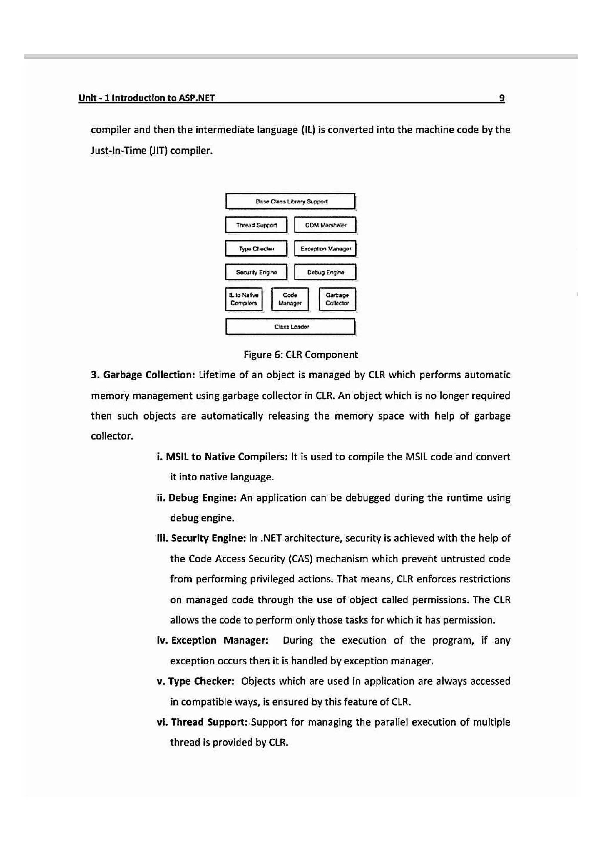 Unit-1 Introduction to ASP.NET
compiler and then the intermediate language (1L) is converted into the machine code by the
Just-In-Time (UIT) compiler.
Dase Cuss Library Suppet
Thread Support couMarshae
Type Crecker Exceptinaneger
Security Engn Debup Engn
Llo Nathve Coce Gatage
Collector
Coroiors Manager
Class Loader
Figure 6: CLR Component
8. Garbage Collection: Lifetime of an object is managed by CLR which performs automatic
memory management using garbage collector in CLR. An object which is no longer required
then such objects are automatically releasing the memory space with help of garbage
collector.
i. MSIL to Native Compilers: It is used to compile the MSIL code and convert
it into native language.
i. Debug Engine: An application can be debugged during the runtime using
debug engine.
ii. Security Engine: In .NET architecture, security is achieved with the help of
the Code Access Security (CAS) mechanism which prevent untrusted code
from performing privileged actions. That means, CLR enforces restrictions
on managed code through the use of object called permissions. The CLR
allows the code to perform only those tasks for which it has permission.
iv. Exception Manager: During the execution of the program, if any
exception occurs then it is handled by exception manager.
v. Type Checker: Objects which are used in application are always accessed
in compatible ways, is ensured by this feature of CLR.
vi. Thread Support: Support for managing the parallel execution of multiple
thread is provided by CLR.
 