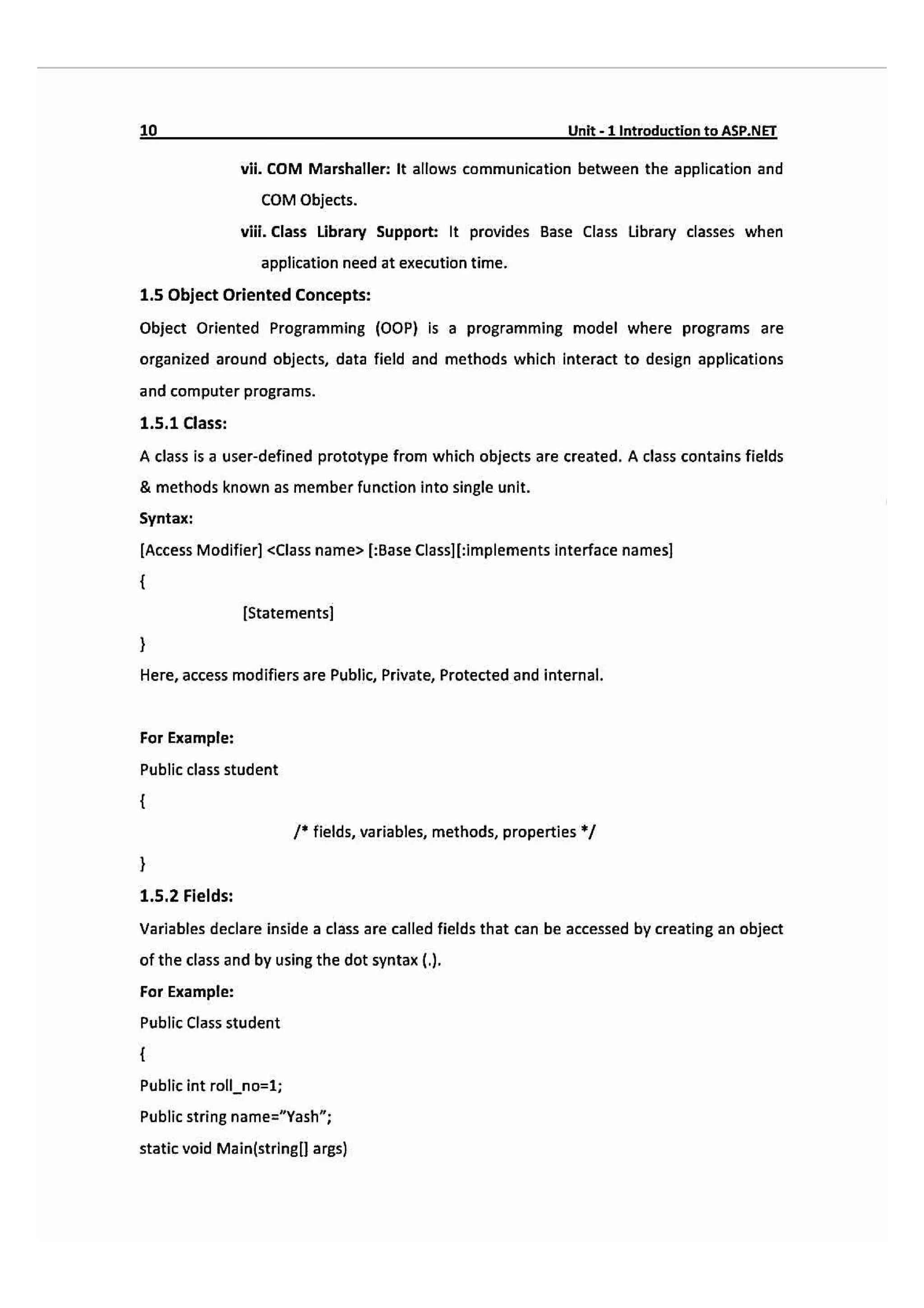 10- Unit-1 IntroductiontoASP.NEI
vii. COM Marshaller: It allows communication between the application and
COM Objects.
vii. Class Library Support: It provides Base Class Library classes when
application need at execution time.
1.5 Object Oriented Concepts:
Object Oriented Programming (OOP) is a programming model where programs are
organized around objects, data field and methods which interact to design applications
and computer programs.
1.5.1 Class:
A class is a user-defined prototype from which objects are created. A class contains fields
& methods known as member function into single unit.
Syntax:
Access Modifier) <Class name> [:Base Class|Eimplements interface names]
[Statements
Here, access modifiers are Public, Private, Protected and internal.
For Example:
Public class student
fields, variables, methods, properties /
1.5.2 Fields:
Variables declare inside a class are called fields that can be accessed by creating an object
of the class and by using the dot syntax ().
For Example:
Public Class student
Public int roll_no=1;
Public string name="Yash;
static void Main(stringll args)
 