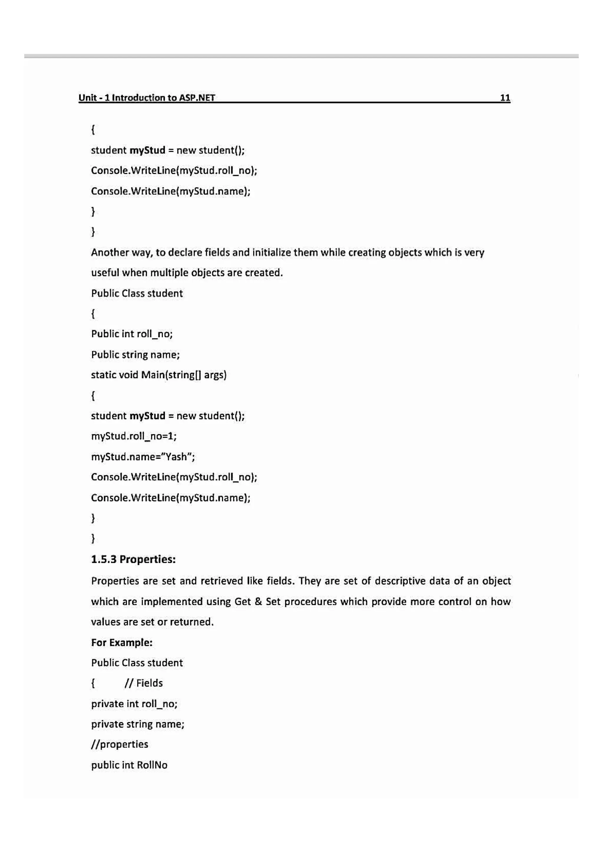 Unit-1Introduction to ASP.NET
student myStud new student()
Console.Writeline{myStud.roll_no);
Console.Writeline(myStud.name);
Another way, to declare fields and initialize them while creating objects which is very
useful when multiple objects are created.
Public Class student
Public int roll_no;
Public string name;
static void Main(stringll arg)
student myStud = new student();
myStud.rollno-1;
myStud.name="Yash";
Console.WriteLine(myStud.roll_no;
Console.Writeline(myStud.name);
1.5.3 Properties:
Properties are set and retrieved like fields. They are set of descriptive data of an object
which are implemented using Get & Set procedures which provide more control on how
values are set or returned.
For Example:
Public Class student
I Fields
private int roll_no;
private string name;
properties
public int RollNo
 