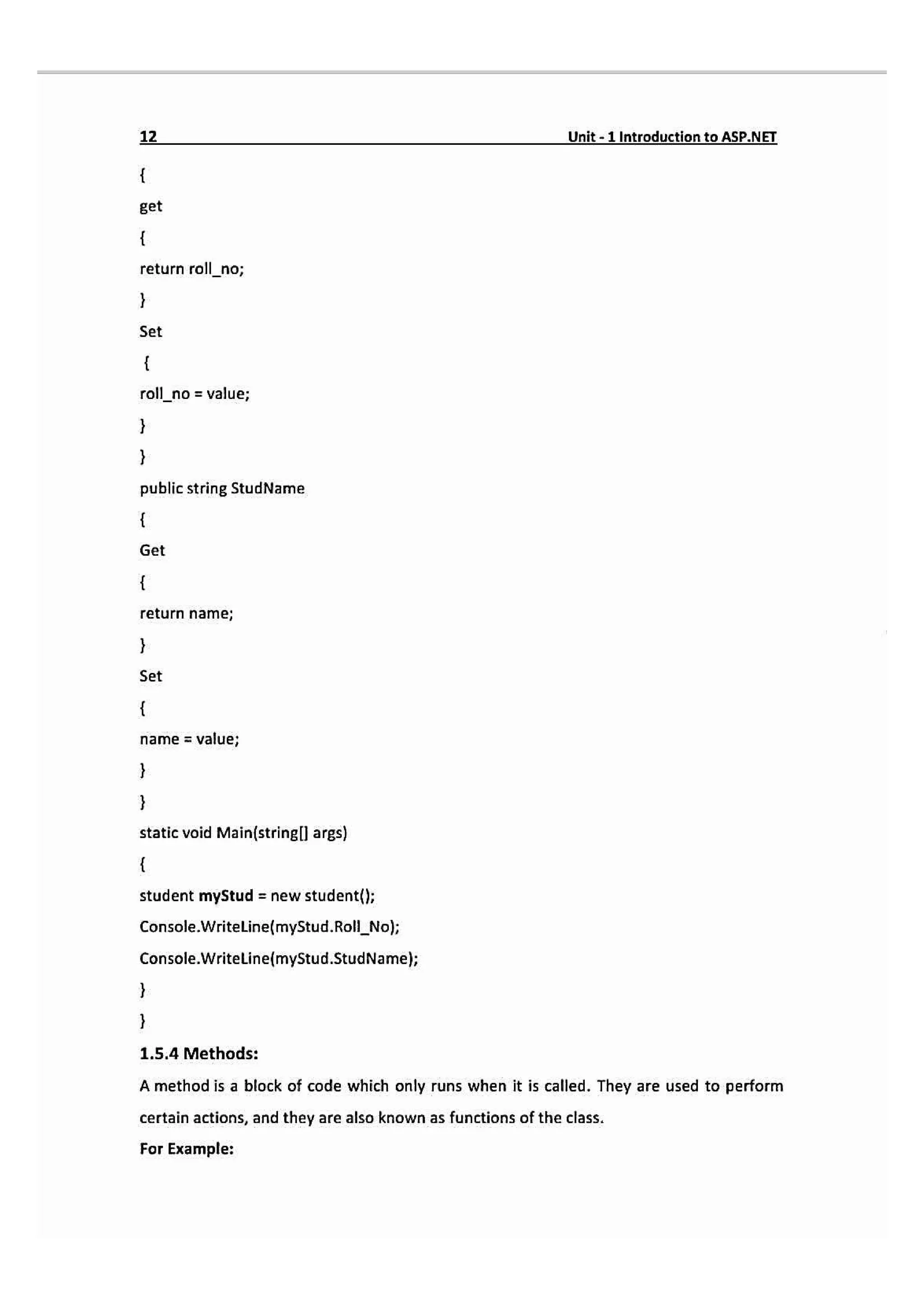 12 Unit-1 IntroductlontoASP.NET
get
return roll_no;
Set
roll_no = value;
public string StudName
Get
return name;
Set
name = value;
static void Main(stringl args)
student myStud = new student(};
Console.WritelLine(myStud.Roll_Nol;
Console.WriteLine(myStud.StudName);
1.5.4 Methods:
A method is a block of code which only runs when it is called. They are used to perform
certain actions, and they are also known as functions of the class.
For Example:
 
