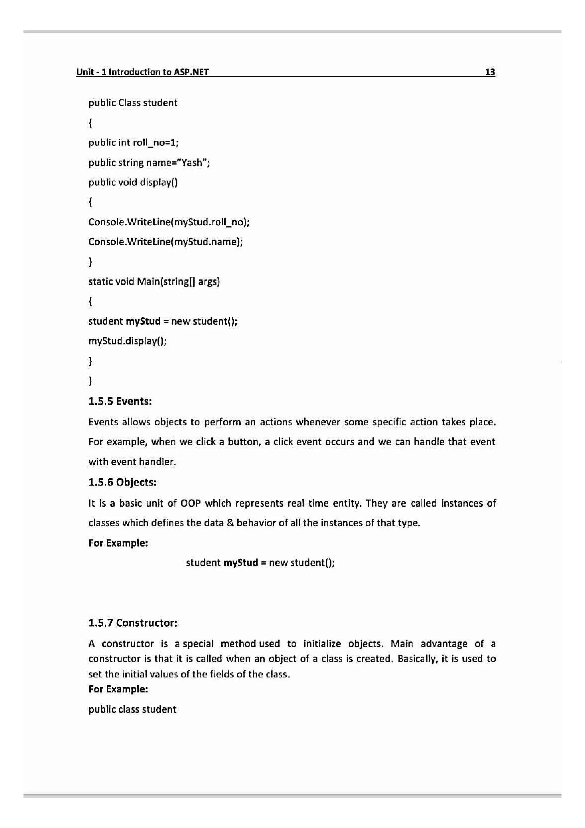 Unit-1Introduction toASP.NET 13
public Class student
public int roll_no-1;
public string name="Yash
public void display()
Console.Writeline(myStud.rollno);
Console.Writeline(mystud.name);
static void Main(stringl] args)
student myStud newstudent();
myStud.display(l
1.5.5 Events:
Events allows objects to perform an actions whenever some specific action takes place.
For example, when we click a button, a click event occurs and we can handle that event
with event handler.
1.5.6 Objects:
It is a basic unit of OOP which represents real time entity. They are called instances of
classes which defines the data & behavior of all the instances of that type.
For Example:
student myStud = new student()
1.5.7 Constructor:
A constructor is a special method used to initialize objects. Main advantage of a
constructor is that it is called when an object of a class is created. Basically, it is used to
set the initial values of the fields of the class.
For Example:
public class student
 