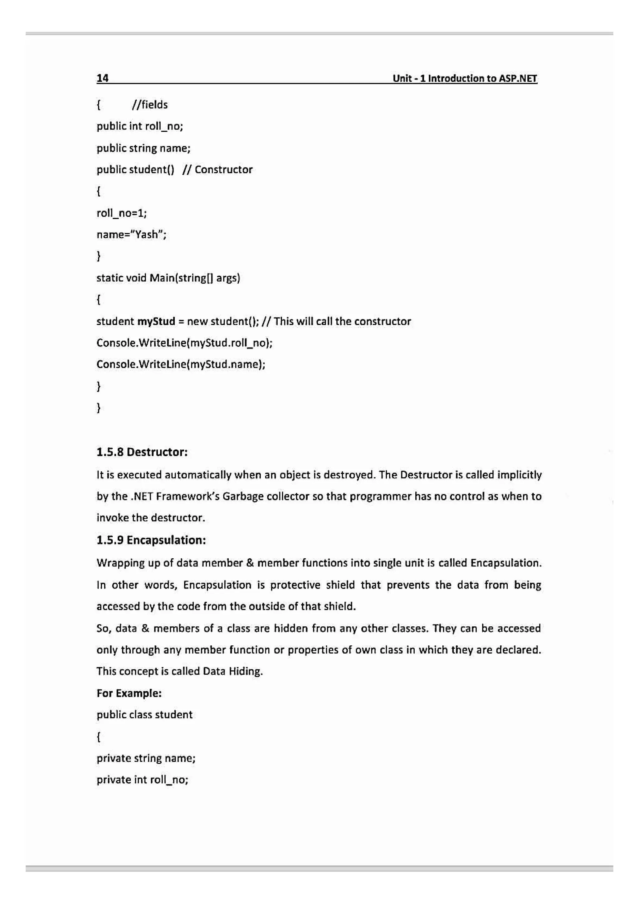 14 Unit-1 IntroductiontoASP.NET
I/fields
public int roll_no;
public string name;
public student() // Constructor
roll
no=1;
name="Yash";
static void Main(stringl args)
student myStud = new student(}; // This will call the constructor
Console.WritelLinefmyStud.rollno;
Console.Writeline(myStud.name);
1.5.8 Destructor:
It is executed automatically when an abject is destroyed. The Destructor is called implicitly
by the .NET Framework's Garbage collector so that programmer has no control as when to
invoke the destructor.
1.5.9 Encapsulation:
Wrapping up of data member & member functions into single unit is called Encapsulation.
In other words, Encapsulation is protective shield that prevents the data from being
accessed by the code from the outside of that shield.
So, data & members of a class are hidden from any other classes. They can be accessed
only through any member function or properties of own class in which they are declared.
This concept is called Data Hiding.
For Example:
public class student
private string name;
private int rollno;
 