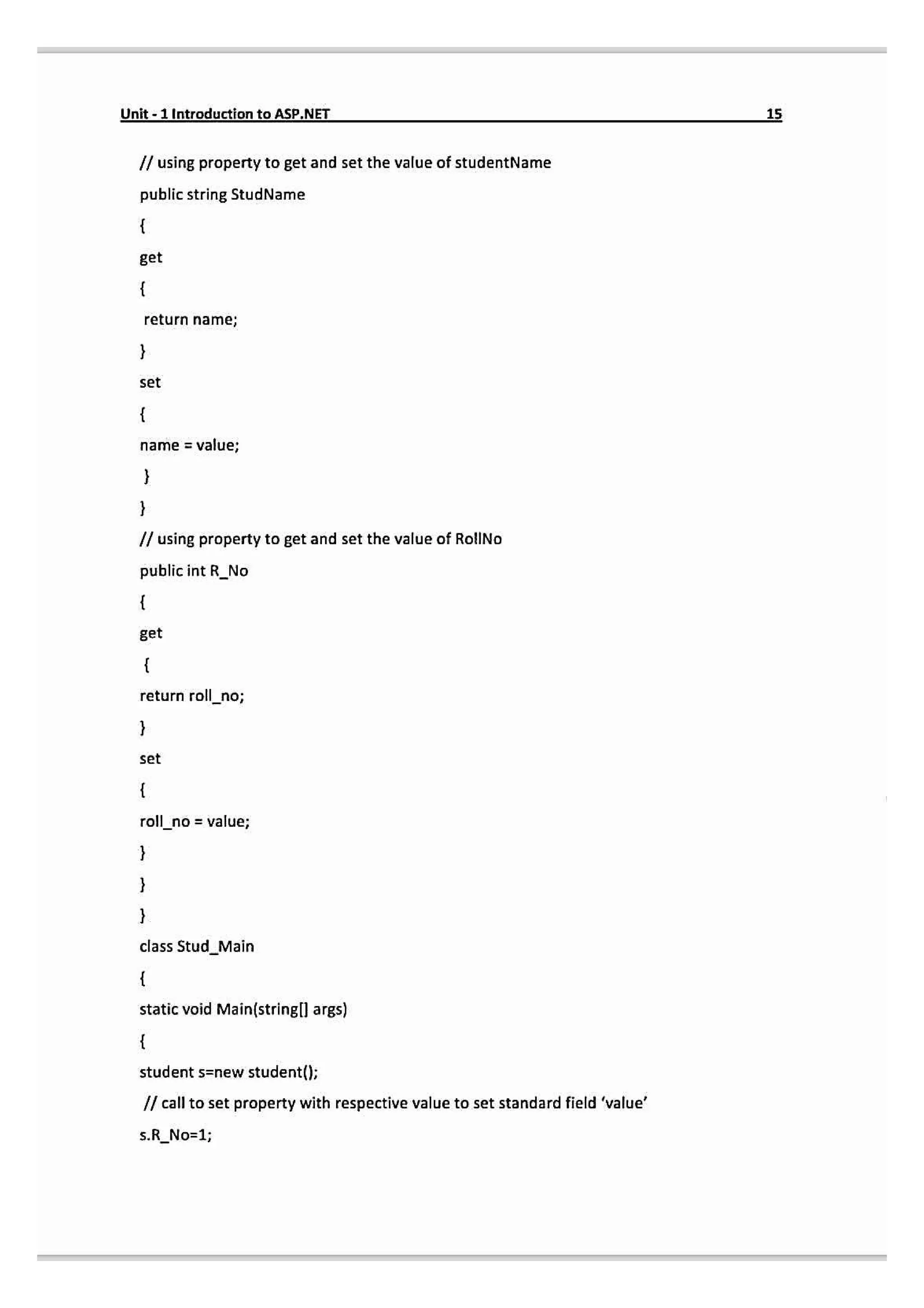 Unit-1 Introduction to ASP.NET
15
/ using property to get and set the value of studentName
public string StudName
get
return name;
set
name = value;
I/ using property to get and set the value of RolINo
public int R_No
get
return roll_no;
set
roll no = value;
class StudMain
static void Main(string[l args)
student s=new student();
I call to set property with respective value to set standard field 'value'
s.R_No=1;
 