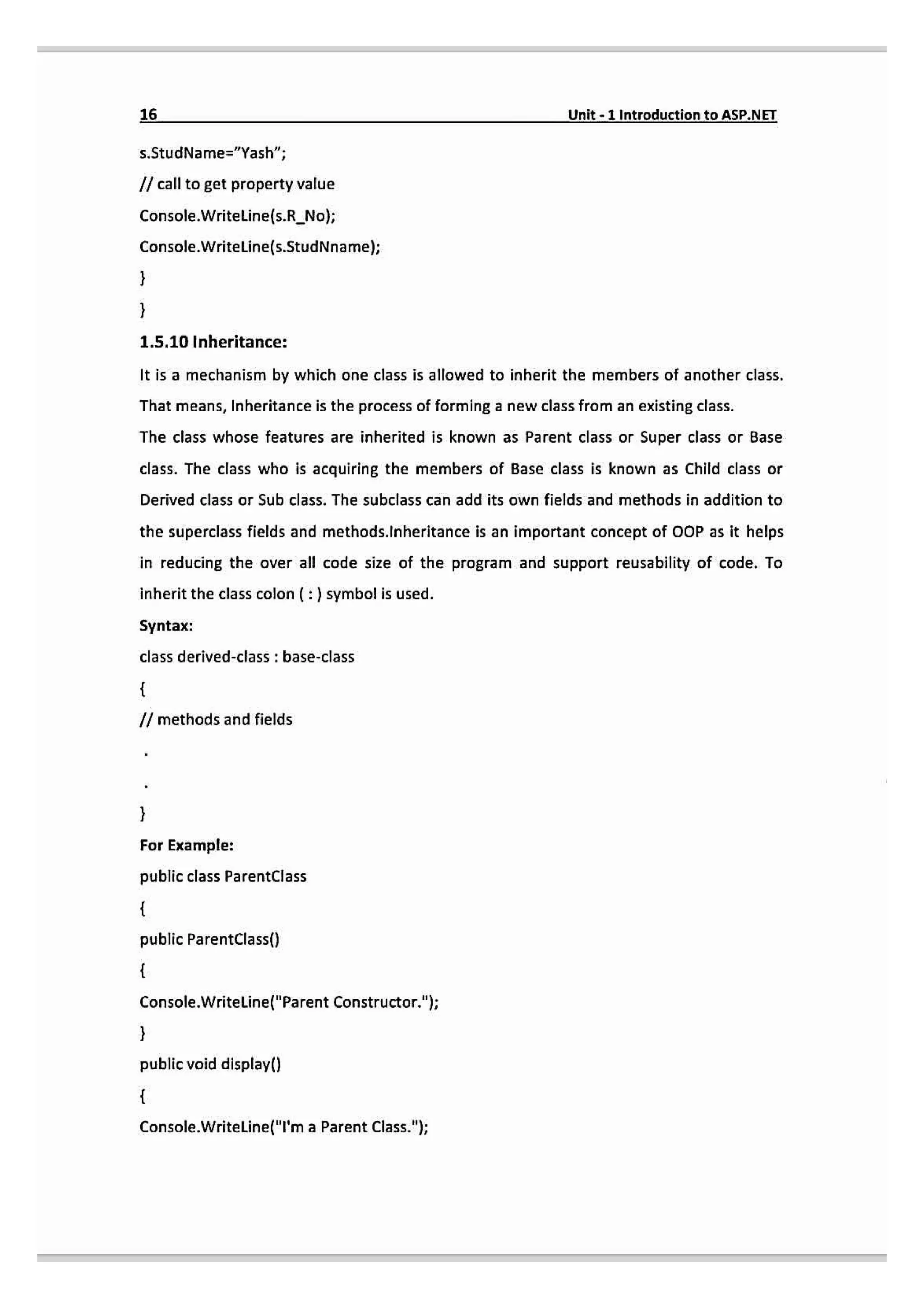 16 Unit-1 Introduction toASP.NET
s.StudName="Yash";
/ call to get property value
Console.Writeline(s.R_No);
Console.Writeline(s.StudNname);
1.5.10 Inheritance:
It is a mechanism by which one class is allowed to inherit the members of another class.
That means, Inheritance is the process of forming a new class from an existing class.
The class whose features are inherited is known as Parent class or Super class or Base
class. The class who is acquiring the members of Base class is known as Child class or
Derived class or Sub class. The subclass can add its own fields and methods in addition to
the superclass fields and methods.lnheritance is an important concept of OOP as it helps
in reducing the over all code size of the program and support reusability of code. To
inheritthe class colon (:) symbol is used.
Syntax:
class derived-class: base-class
Imethodsand fields
For Example:
public class ParentClass
public ParentClass()
Console.Writeline("Parent Constructor.");
public void display()
Console.Writeline("T'ma Parent Class.");
 