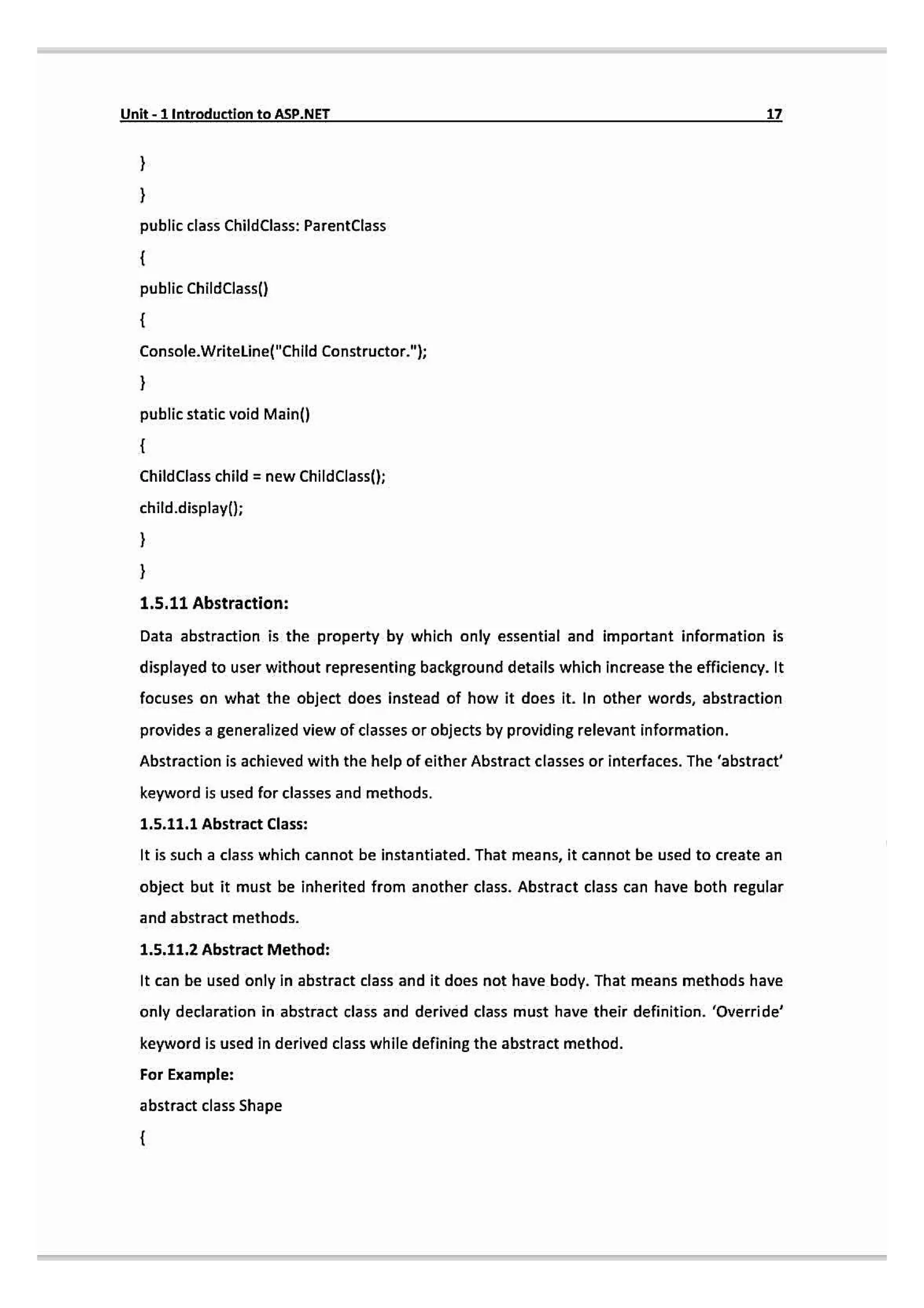 Unit-1 Introduction to ASP.NET 17
public class ChildClass: ParentClass
public ChildClass()
Console.Writeline("Child Constructor.";
public static void Main()
ChildClass child = new ChildClass();
child.display0;
1.5.11 Abstraction:
Data abstraction is the property by which only essential and important information is
displayed to user without representing background details which increase the efficiency. It
focuses on what the object does instead of how it does it. In other words, abstraction
provides a generalized view of classes or objects by providing relevant information.
Abstraction is achieved with the help of either Abstract classes or interfaces. The 'abstract
keyword is used for classes and methods.
1.5.11.1 Abstract Class:
It is such a class which cannot be instantiated. That means, it cannot be used to create an
object but it must be inherited from another class. Abstract class can have both regular
and abstract methods.
1.5.11.2 Abstract Method:
It can be used only in abstract class and it does not have body. That means methods have
only declaration in abstract class and derived class must have their definition. 'Override'
keyword is used in derived class while defining the abstract method.
For Example:
abstract class Shape
 