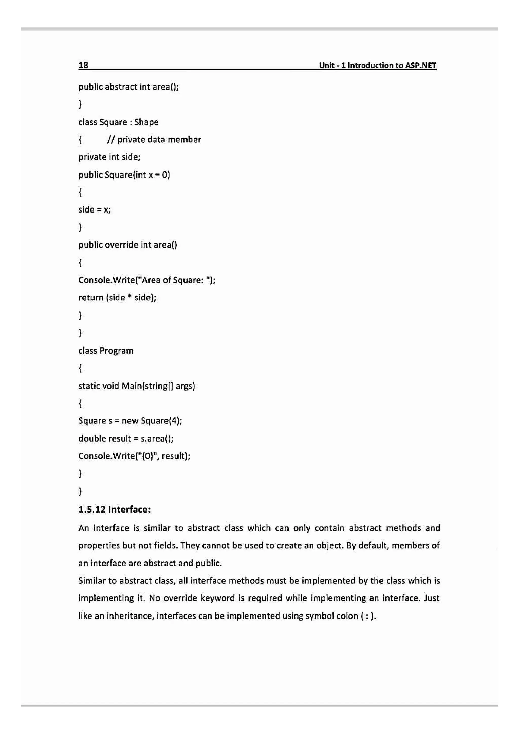 18 Unit-1 Introduction to ASP.NET
public abstract int area();
class Square: Shape
Il private data member
private int side;
public Squarelint x = 0)
sid
X
public override int area()
Console.Write("Area of Square: ");
return (side * side);
class Program
static void Main(stringll args)
Square s = new Square(4);
double result = s.area()
Console.Write/"{0", result);
1.5.12 Interface:
An interface is similar to abstract class which can only contain abstract methods and
properties but not fields. They cannot be used to create an object. By default, members of
an interface are abstract and public.
Similar to abstract class, all interface methods must be implemented by the class which is
implementing it. No override keyword is required while implementing an interface. Just
like an inheritance,interfaces can be implemented using symbolcolon (:).
 