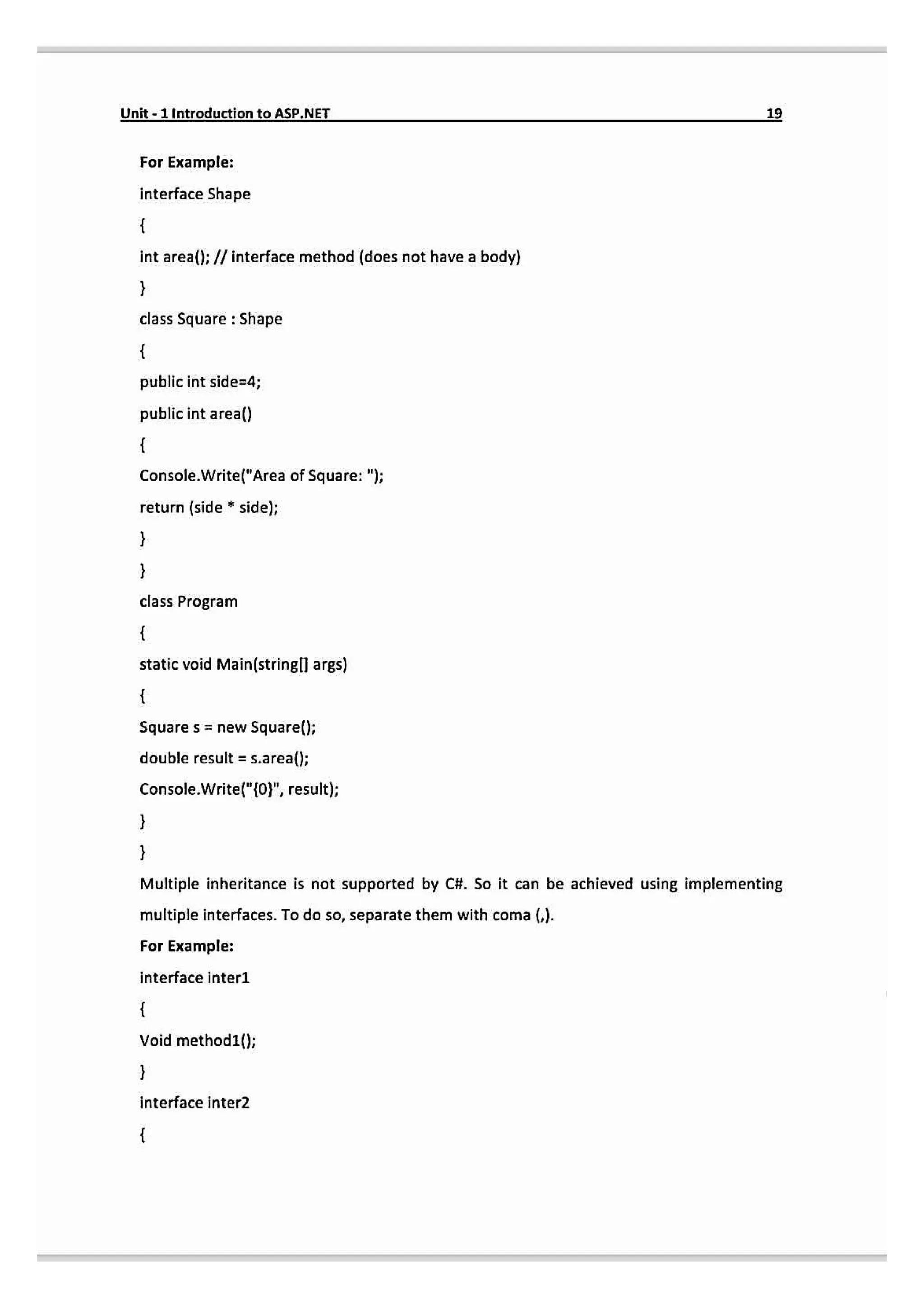 Unit-1IntroductiontoASP.NET
For Example:
interface Shape
int area(): // interface method (does not have a body)
class Square : Shape
public int side=4;
public int area()
Console.Write("Area of Square: ");
return (side sidel;
class Program
static void Main(stringl args)
Square s newSquaref();
double result = s.area();
Console.Write("10", resut);
Multiple inheritance is not supported by C#. So it can be achieved using implementing
multiple interfaces. To do so, separate them with coma ().
For Example:
interface inter1
Void method1(};
interface inter2
 