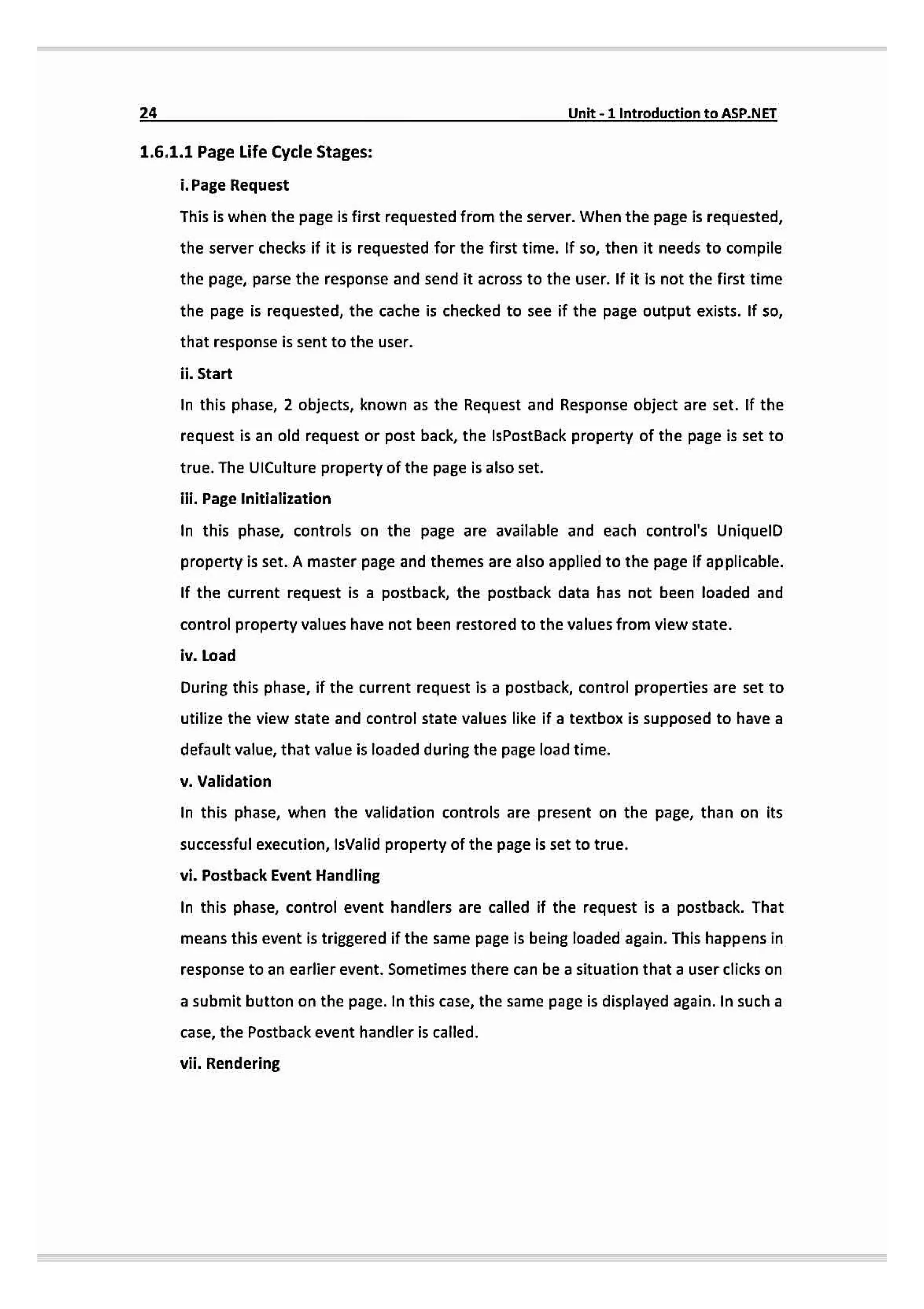 24 Unit-1 Introductionto ASP.NET
1.6.1.1 Page Life Cycle Stages:
i. Page Request
This is when the page is first requested from the server. When the page is requested,
the server checks if it is requested for the first time. If so, then it needs to compile
the page, parse the response and send it across to the user. If it is not the first time
the page is requested, the cache is checked to see if the page output exists. If so,
that response is sent to the user.
ii. Start
In this phase, 2 objects, known as the Request and Response object are set. If the
request is an old request or post back, the IsPostBack property of the page is set to
true. The UICulture property of the page is also set.
ilil. Page Initialization
In this phase, controls on the page are available and each control's UniquelD
property is set. A master page and themes are also applied to the page if applicable.
If the current request is a postback, the postback data has not been loaded and
control property values have not been restored to the values from view state.
iv. Load
During this phase, if the current request is a postback, control properties are set to
utilize the view state and control state values like if a textbox is supposed to have a
default value, that value is loaded during the page load time.
v.Validation
In this phase, when the validation controls are present on the page, than on its
successful execution, IsValid property of the page is set to true.
vi. Posthack Event Handling
In this phase, control event handlers are called if the request is a postback. That
means this event is triggered if the same page is being loaded again. This happens in
response to an earlier event. Sometimes there can be a situation that a user clicks on
a submit button on the page. In this case,the same page is displayed again. In sucha
case, the Postback event handler is called.
vii. Rendering
 