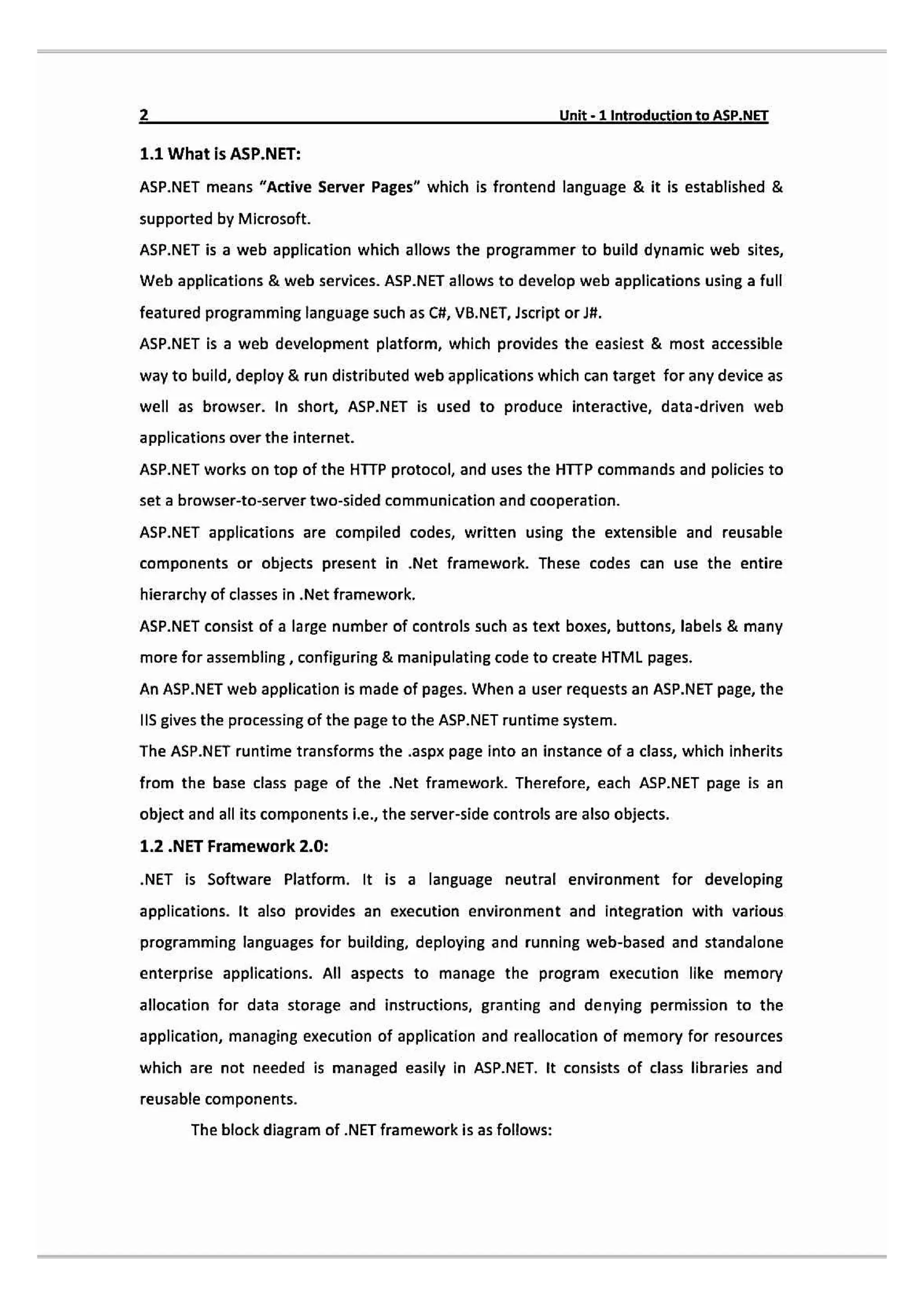 Unit-1 IntroductiontaASP.NET
1.1 What is ASP.NET:
ASP.NET means "Active Server Pages" which is frontend language & it is established &
supported by Microsoft.
ASP.NET isa web application which allows the programmer to build dynamic web sites,
Web applications & web services. ASP.NET allows to develop web applications using a full
featured programming language such as Ct, VB.NET, Jscript orJH
ASP.NET is a web development platform, which provides the easiest & most accessible
way to build, deploy & run distributed web applications which can target for any device as
well as browser. In short, ASP.NET is used to produce interactive, data-driven web
applications over the internet.
ASP.NET works on top of the HTTP protocol, and uses the HTTP commands and policies to
set a browser-to-server two-sided communication and cooperation.
ASP.NET applications are compiled codes, written using the extensible and reusable
components or objects present in .Net framework. These codes can use the entire
hierarchy of classes in .Net framework.
ASP.NET consist of a large number of controls such as text boxes, buttons, labels & many
more for assembling, configuring & manipulating code to create HTML pages.
An ASP.NET web application is made of pages. When a user requests an ASP.NET page, the
IIS gives the processing of the page to the ASP.NET runtime system.
The ASP.NET runtime transforms the .aspx page into an instance of a class, which inherits
from the base class page of the Net framework. Therefore, each ASP.NET page is an
object and all its components i.e., the server-side controls are also objects.
1.2 .NET Framework 2.0:
NET is Software Platform. It is a language neutral environment for developing
applications. It also provides an execution environment and integration with various
programming languages for building, deploying and running web-based and standalone
enterprise applications. All aspects to manage the program execution like memory
allocation for data storage and instructions, granting and denying permission to the
application, managing execution of application and reallocation of memory for resources
which are not needed is managed easily in ASP.NET. It consists of class libraries and
reusable components.
The block diagram of .NET framework is as follows:
 