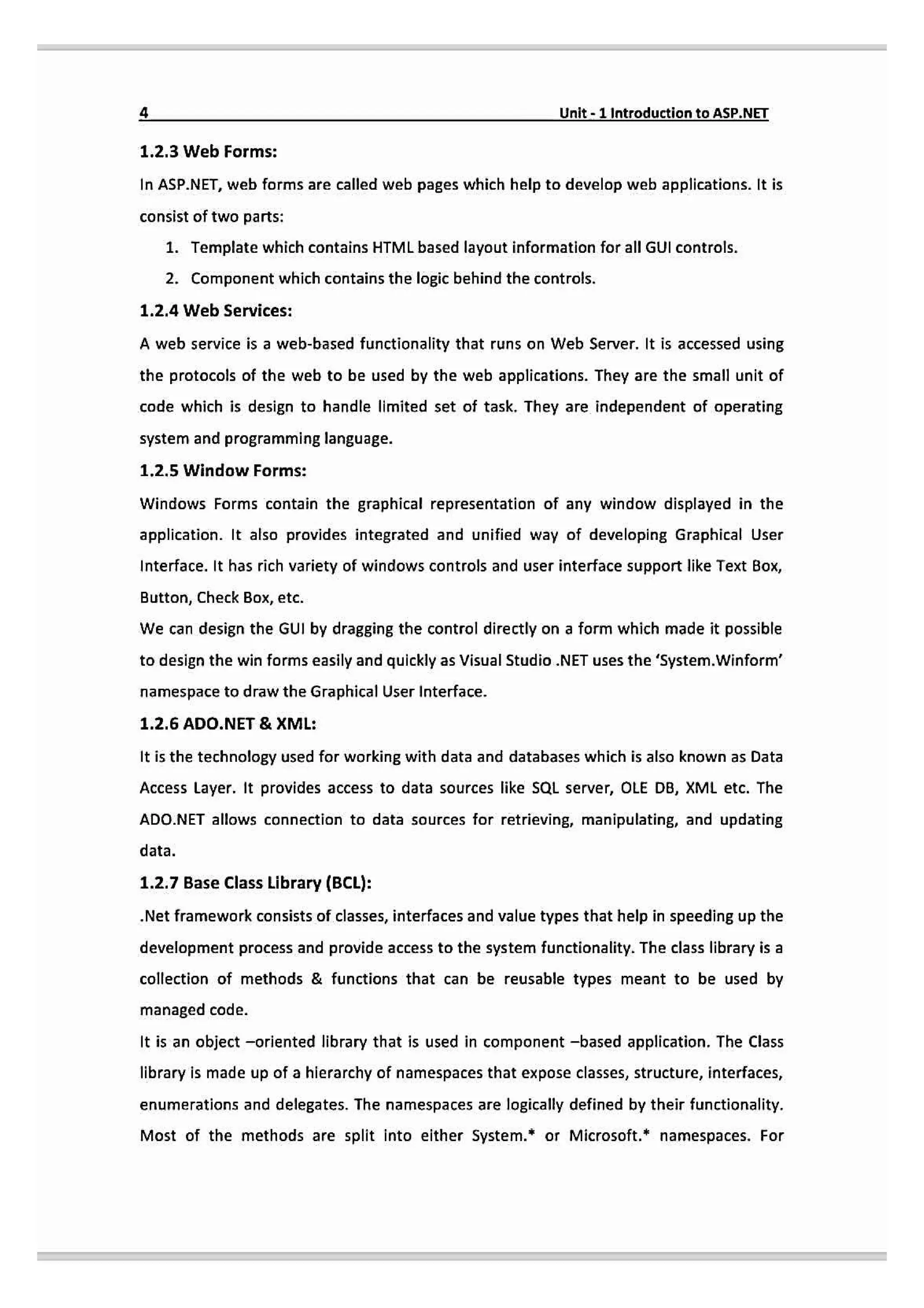 Unit-1 Introduction toASP.NET
1.2.3 Web Forms:
In ASP.NET, web forms are called web pages which help to develop web applications. It is
consist of two parts:
1. Template which contains HTML based layout information for all GUI controls.
2. Component which contains the logic behind the controls.
1.2.4 Web Services:
A web service is a web-based functionality that runs on Web Server. It is accessed using
the protocols of the web to be used by the web applications. They are the small unit of
code which is design to handle limited set of task. They are independent of operating
system and programming language.
1.2.5 Window Forms:
Windows Forms contain the graphical representation of any window displayed in the
application. It also provides integrated and unified way of developing Graphical User
Interface. It has rich variety of windows controls and user interface support like Text Box,
Button, Check Box, etc.
We can design the GUI by dragging the control directly on a form which made it possible
to design the win forms easily and quickly as Visual Studio .NET uses the 'system.Winform
namespace to draw the Graphical User Interface.
1.2.6 ADO.NET &XML:
It is the technology used for working with data and databases which is also known as Data
Access Layer. It provides access to data sources like SQL server, OLE DB, XML etc. The
ADO.NET allows connection to data sources for retrieving, manipulating, and updating
data.
1.2.7 Base Class Library (BCL):
.Net framework consists of classes, interfaces and value types that help in speeding up the
development process and provide access to the system functionality. The class library is a
collection of methods & functions that can be reusable types meant to be used by
managed code.
It is an object -oriented library that is used in component -based application. The Class
library is made up of a hierarchy of namespaces that expose classes, structure, interfaces,
enumerations and delegates. The nanespaces are logically defined by their functionality.
Most of the methods are split into either System. or Microsoft." namespaces. For
 