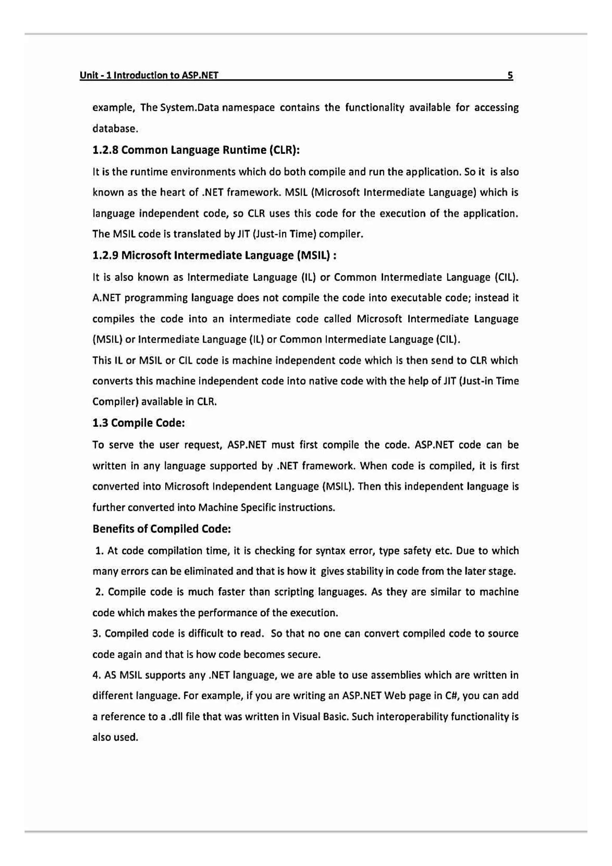 Unit-1 Introduction to ASP.NET
example, The System.Data namespace contains the functionality available for accessing
database.
1.2.8 Common Language Runtime (CLR):
It is the runtime environments which do both compile and run the application. So it is also
known as the heart of .NET framework. MSIL (Microsoft Intermediate Language) which is
language independent code, so CLR uses this code for the execution of the application.
The MSIL code is translated by IT (Just-in Time) compller.
1.2.9 Microsoft Intermediate Language (MSIL):
It is also known as Intermediate Language (1L) or Common Intermediate Language (CIL).
A.NET programming language does not compile the code into executable code; instead it
compiles the code into an intermediate code called Microsoft Intermediate Language
(MSIL) or Intermediate Language (L) or Common Intermediate Language (CIL).
This IL or MSIL or CiIL code is machine independent code which is then send to CLR which
converts this machine independent code into native code with the help of JIT (Just-in Time
Compiler) avalable in CLR.
1.3 Compile Code:
To serve the user request, ASP.NET must first compile the code. ASP.NET Code can be
written in any language supported by .NET framework. When code is compiled, it is first
converted into Microsoft Independent Language (MSIL). Then this independent language is
further converted into Machine Specificinstructions
Benefits of Compiled Code:
1. At code compilation time, it is checking for syntax error, type safety etc. Due to which
many errors can be eliminated and that is how it gives stability in code from the later stage.
2. Compile code is much faster than scripting languages. As they are similar to machine
code which makes the performance of the execution.
3. Compiled code is difficult to read. So that no one can convert compiled code to source
code again and that is how code becomes secure.
4. AS MSIL supports any .NET language, we are able to use assemblies which are written in
different language. For example, if you are writing an ASP.NET Web page in C4, you can add
a reference to a .dll file that was written in Visual Basic. Such interoperability functionality is
also used.
 