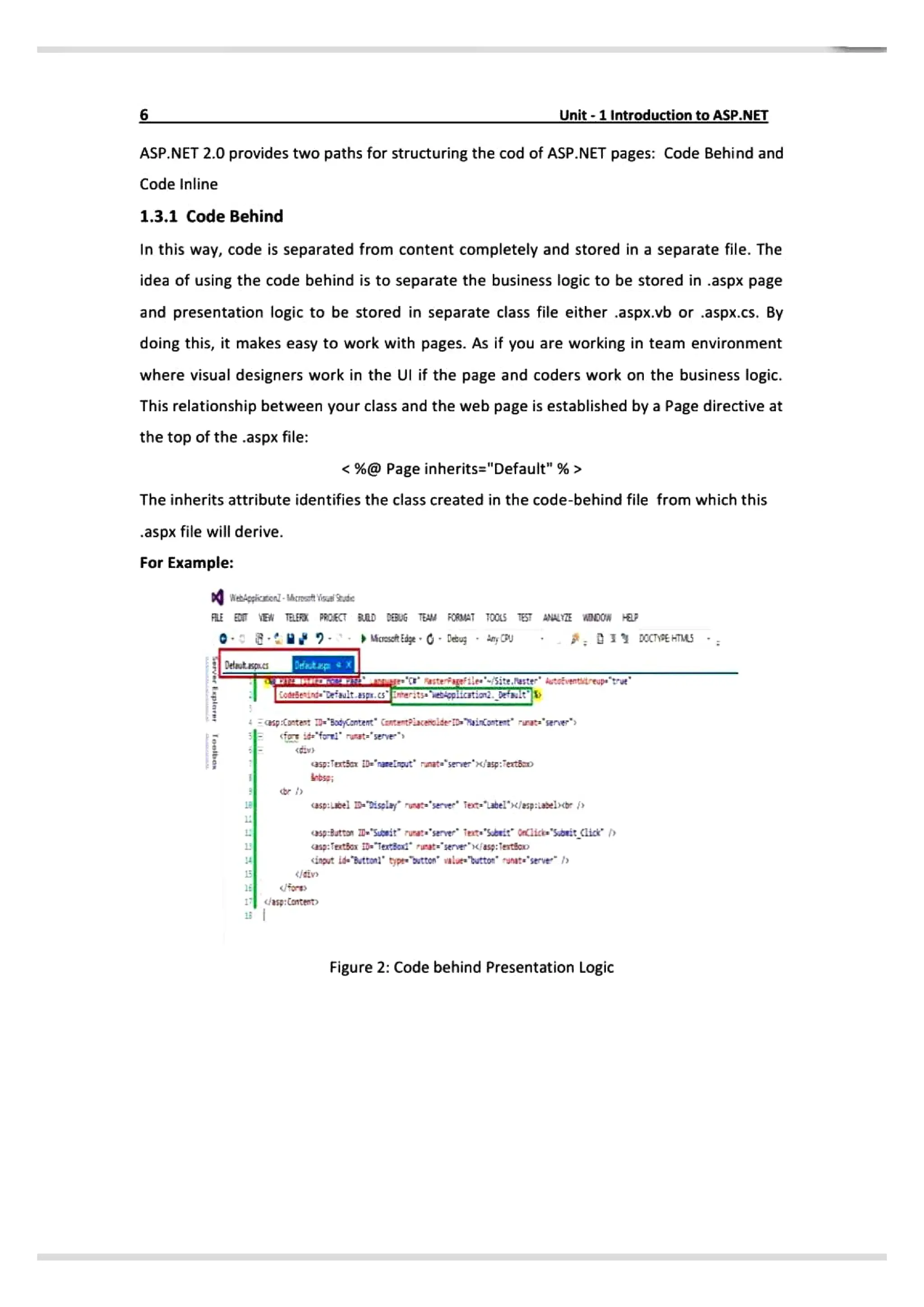 5 Unit-1Introduction toASP.NET
ASP.NET 2.0 provides two paths for structuring the cod of ASP.NET pages: Code Behind and
Code Inline
1.3.1 Code Behind
In this way, code is separated from content completely and stored in a separate file. The
idea of using the code behind is to separate the business logic to be stored in .aspx page
and presentation logic to be stored in separate class file either .aspx.vb or .aspx.cs. By
doing this, it makes easy to work with pages. As if you are working in team environment
where visual designers work in the Ul if the page and coders work on the business logic.
This relationship between your class and the web page is established by a Page directive at
the top of the .aspx file:
<%@ Page inherits="Default"%>
The inherits attribute identifies the class created in the code-behind file from which this
.aspx file will derive.
For Example:
WebAppicEenl-Mcrost VesalSeude
FAlE
EEN TELER PRCECT BRD DEBUG TEAM FORMAT TOOL5 TEST ANALYITE WDDOW
Mcrosot Edge ebug any
U
Detaut asp.cs Deatap
Eoedeind erauit.Esg.CSEeritsaiopiicstiond.betault
asp:{ontast =*3adCantent" Cantet?iacencide-TD» Nainantent' rurats'senver"
id foi runst="serve
asp:Tertšert="rareirut rinate"server" «jasp:Fertšo
5p:el isplay ruet seve fet-abel' asp:iabe)cor
sp:8utton D Supeit rurata"server et Sbeit iick So:tcisce p
asp:fexttos iDTextboxt runarserveriasg: Testšono
<ingut ide Buttonl" typewostton' valaes
button' runate"serve
for
/asp:Content
Figure 2: Code behind Presentation Logic
 
