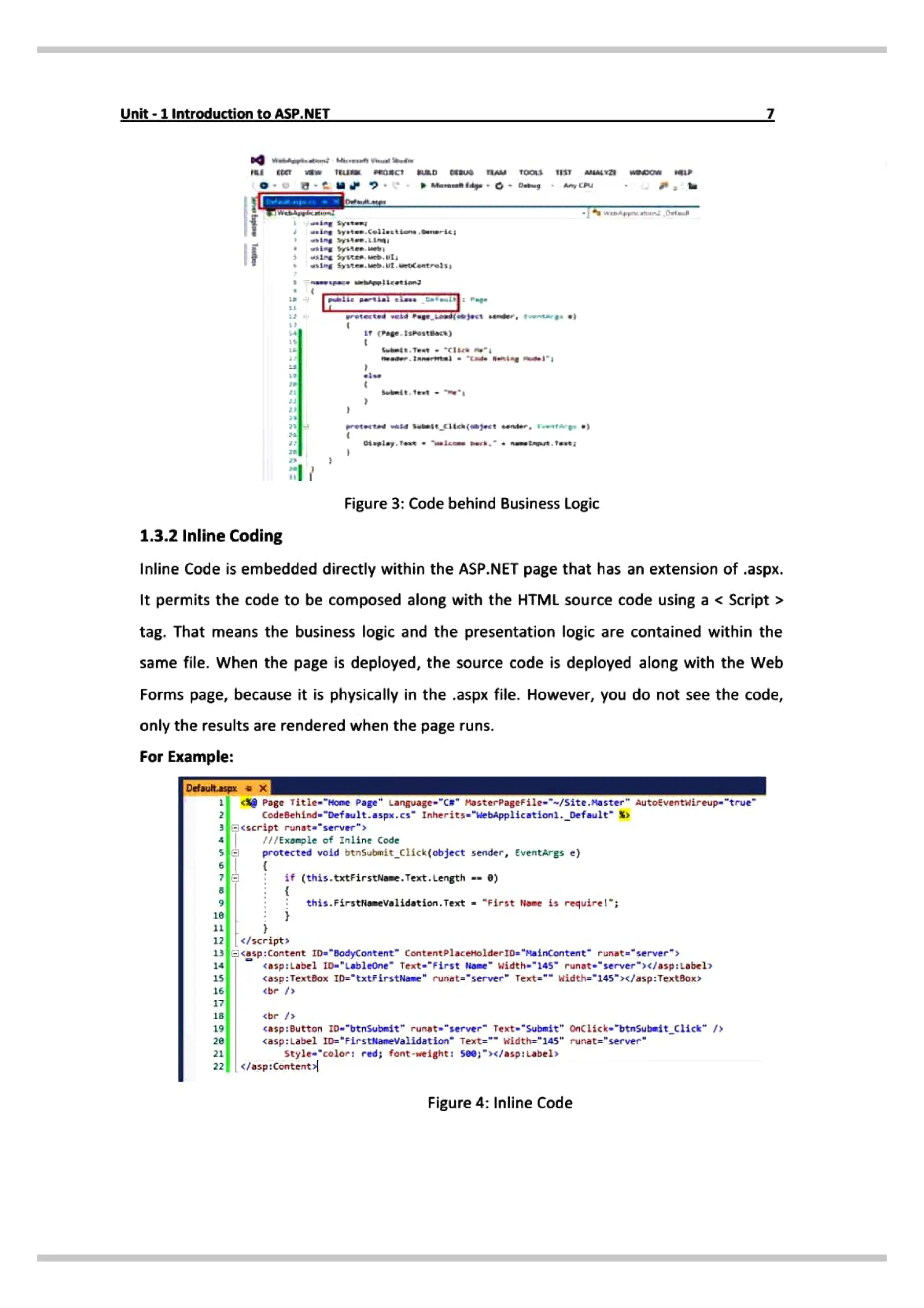 Unit- 1Introduction to ASP.NET
ET TEuu ROnC URD cEBUG AM Toos TIST MAY wpoW
syston;
ing syaten.celiutttons.eneric
wsiPg Syste, eb,I
Page.1skosteack)
Subndt.Teat cli ne
se ader.1Amernl "de Benine dl
ett wasd
Subeicita (mject ender. tAE *)
Figure 3: Code behind Business Logic
1.3.2 Inline Coding
Inline Code is embedded directly within the ASP.NET page that has an extension of .aspx.
It permits the codeto be composed along with the HTML source code using a < Script>
tag. That means the business logic and the presentation logic are contained within the
same file. When the page is deployed, the source code is deployed along with the Web
Forms page, because it is physically in the.aspx file. However, you do not seethe code,
only the results are rendered when the page runs.
For Example:
Defsult.a
Page Title-"Home Page Language-"C# MasterPageFile="~/site.Master AutoEventwireup="true
CodeBehind-"Default.aspx.cs" Inherits="WebApp1ication-
nle of Inline Code
protected void btnsubmit_click(object sender, EventArgs e)
if (this.txtFirstName. Text. Length =- 0)
this.FirstNiameValidation.Text "First None is require!";
12 /script
13asp:Content ID-"BodyContent" ContentPlaceHolderID= "HainContent" runat-"server "
14 asp:Label tD»"Lableone" Text-"First Nane width»"145" runat-"server">«/asp:Label»
TextBox ID="txtFirstName" runat-"server" Text" width="145">x/asp:TextBox>
ebr /»
5
br
casp:Button zD-"btnsubmit" runat "server" Text "Submit" onClick"btnSubmit_click" />
<asp:Label ID="FirstNameValidation" Text= width="145" runat="server"
tyle"color: red; font-weight: 5e0;"></asp:Labels
</asp: Content
Figure 4: Inline Code
 