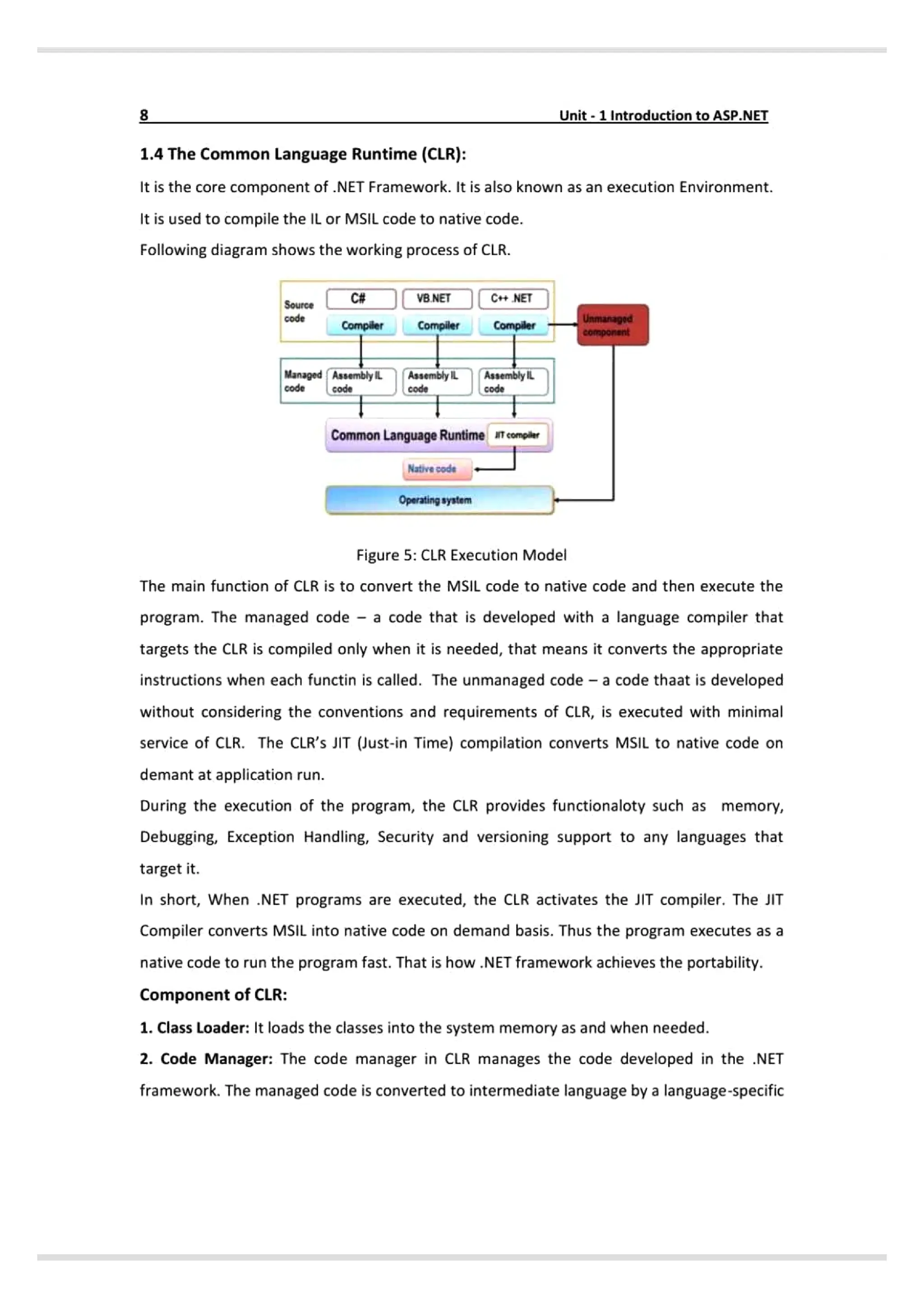 8 Unit-1 IntroductiontoASP.NET
1.4 The Common Language Runtime (CLR}:
It is the core component of .NET Framework. It is also known as an execution Environment.
It is used to compile the IL or MSIL code to native code.
Following diagram shows the working process of CLR.
C# VB.NETJC NET
Source
Unmanagod
omponsnt
code
Compiler Compiler Compiler
Managed AssemblylL AssemblyILAssemblyL
code Code code
Common Language Runtime iemple
Native code
Operating syatem
Figure 5: CLR Execution Model
The main function of CLR is to convert the MSIL code to native code and then execute the
program. The managed code a code that is developed with a language compilerthat
targets the CLR is compiled only when it is needed, that means it converts the appropriate
instructions when each functin is called. The unmanaged code - a code thaat is developed
without considering the conventions and requirements of CLR, is executed with minimal
service of CLR. The CLR's JIT (Just-in Time) compilation converts MSIL to native code on
demant at application run.
During the execution of the program, the CLR provides functionaloty such as memory,
Debugging, Exception Handling, Security and versioning support to any languages that
target it.
In short, When .NET programs are executed, the CLR activates the JIT compiler. The JIT
Compiler converts MSIL into native code on demand basis. Thus the program executes as a
native code to run the program fast. That is how NET framework achieves the portability.
Component of CLR:
1. Class Loader: It loads the classes into the system memory as and when needed.
2. Code Manager: The code manager in CLR manages the code developed in the .NET
framework. The managed code is converted to intermediate language by a language-specific
 