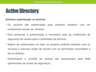 ActiveDirectory
Estrutura (autenticação no domínio)
• Os usuários são autenticados para poderem trabalhar com um
componente serviço de diretório.
• Para processar a autenticação é necessário para as credenciais de
segurança do usuário para o controlador de domínio.
• Depois de autenticados na rede, os usuários poderão trabalhar com os
recursos e executar ações de acordo com as permissões concedidos a
ele no diretório.
• Autenticação e controle de acesso são processados pela SAM
(gerenciador de contas de segurança).
Administração de Sistemas Proprietários
 