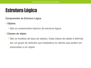 EstruturaLógica
Componentes da Estrutura Lógica
• Objetos:
• São os componentes básicos da estrutura lógica.
• Classes de objeto:
• São os modelos de tipos de objetos. Cada classe de objeto é definida
por um grupo de atributos que estabelece os valores que podem ser
associados a um objeto
Administração de Sistemas Proprietários
 