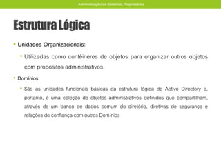 EstruturaLógica
• Unidades Organizacionais:
• Utilizadas como contêineres de objetos para organizar outros objetos
com propósitos administrativos
• Domínios:
• São as unidades funcionais básicas da estrutura lógica do Active Directory e,
portanto, é uma coleção de objetos administrativos definidos que compartilham,
através de um banco de dados comum do diretório, diretivas de segurança e
relações de confiança com outros Domínios
Administração de Sistemas Proprietários
 