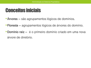 Conceitosiniciais
•Árvores – são agrupamentos lógicos de domínios.
•Floresta – agrupamentos lógicos de árvores do domínio.
•Domínio raíz – é o primeiro domínio criado em uma nova
árvore de diretório.
Administração de Sistemas Proprietários
 