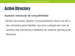 ActiveDirectory
Aspectos estruturais de compatibilidade
•Níveis funcionais: afetam o funcionamento interno do AD e
são utilizados para habilitar recursos compatíveis com as
versões dos servidores instalados do sistema Operacional
Windows.
Administração de Sistemas Proprietários
 
