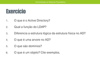 Exercício
1. O que é o Active Directory?
2. Qual a função do LDAP?
3. Diferencia a estrutura lógica da estrutura física no AD?
4. O que é uma arvore no AD?
5. O que são dominios?
6. O que é um objeto? Cite exemplos.
Administração de Sistemas Proprietários
 