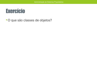 Exercício
•O que são classes de objetos?
Administração de Sistemas Proprietários
 