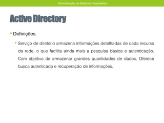 ActiveDirectory
• Definições:
• Serviço de diretório armazena informações detalhadas de cada recurso
da rede, o que facilita ainda mais a pesquisa básica e autenticação.
Com objetivo de armazenar grandes quantidades de dados. Oferece
busca autenticada e recuperação de informações.
Administração de Sistemas Proprietários
 
