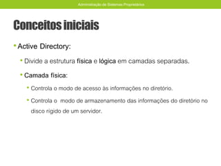 Conceitosiniciais
•Active Directory:
• Divide a estrutura física e lógica em camadas separadas.
• Camada física:
• Controla o modo de acesso às informações no diretório.
• Controla o modo de armazenamento das informações do diretório no
disco rígido de um servidor.
Administração de Sistemas Proprietários
 