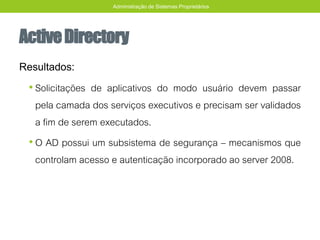 ActiveDirectory
Resultados:
• Solicitações de aplicativos do modo usuário devem passar
pela camada dos serviços executivos e precisam ser validados
a fim de serem executados.
• O AD possui um subsistema de segurança – mecanismos que
controlam acesso e autenticação incorporado ao server 2008.
Administração de Sistemas Proprietários
 