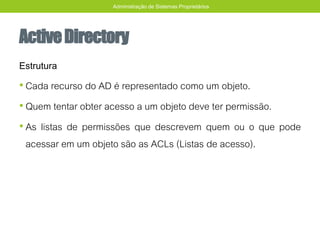 ActiveDirectory
Estrutura
• Cada recurso do AD é representado como um objeto.
• Quem tentar obter acesso a um objeto deve ter permissão.
• As listas de permissões que descrevem quem ou o que pode
acessar em um objeto são as ACLs (Listas de acesso).
Administração de Sistemas Proprietários
 