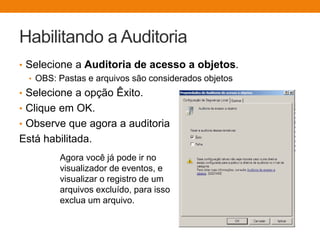 Habilitando a Auditoria
• Selecione a Auditoria de acesso a objetos.
• OBS: Pastas e arquivos são considerados objetos
• Selecione a opção Êxito.
• Clique em OK.
• Observe que agora a auditoria
Está habilitada.
Agora você já pode ir no
visualizador de eventos, e
visualizar o registro de um
arquivos excluído, para isso
exclua um arquivo.
 