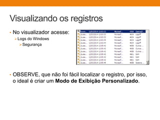 Visualizando os registros
• No visualizador acesse:
Logs do Windows
Segurança
• OBSERVE, que não foi fácil localizar o registro, por isso,
o ideal é criar um Modo de Exibição Personalizado.
 