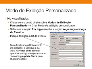 Modo de Exibição Personalizado
• No visualizador:
• Clique com o botão direito sobre Modos de Exibição
Personalizado => Criar Modo de exibição personalizado.
• Selecione a opção Por log e escolha a opção segurança em logs
de Eventos
• Indique também o ID do evento.
Tente localizar qual foi o evento
De exclusão, e verifique e ID.
OBS. As vezes pode demorar
aparecer um log, você pode usar o
comando gpupdate /force para
atualizar os logs
 