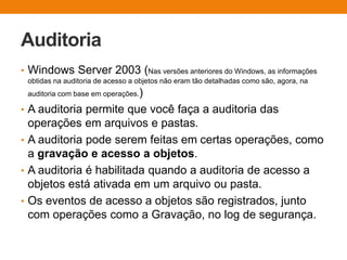 Auditoria
• Windows Server 2003 (Nas versões anteriores do Windows, as informações
obtidas na auditoria de acesso a objetos não eram tão detalhadas como são, agora, na
auditoria com base em operações.)
• A auditoria permite que você faça a auditoria das
operações em arquivos e pastas.
• A auditoria pode serem feitas em certas operações, como
a gravação e acesso a objetos.
• A auditoria é habilitada quando a auditoria de acesso a
objetos está ativada em um arquivo ou pasta.
• Os eventos de acesso a objetos são registrados, junto
com operações como a Gravação, no log de segurança.
 