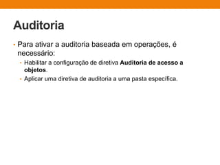 Auditoria
• Para ativar a auditoria baseada em operações, é
necessário:
• Habilitar a configuração de diretiva Auditoria de acesso a
objetos.
• Aplicar uma diretiva de auditoria a uma pasta específica.
 