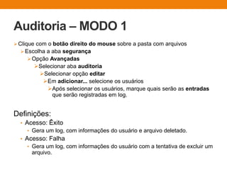 Auditoria – MODO 1
Clique com o botão direito do mouse sobre a pasta com arquivos
Escolha a aba segurança
Opção Avançadas
Selecionar aba auditoria
Selecionar opção editar
Em adicionar... selecione os usuários
Após selecionar os usuários, marque quais serão as entradas
que serão registradas em log.
Definições:
• Acesso: Êxito
• Gera um log, com informações do usuário e arquivo deletado.
• Acesso: Falha
• Gera um log, com informações do usuário com a tentativa de excluir um
arquivo.
 