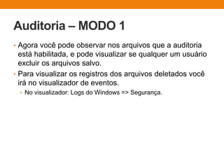 Auditoria – MODO 1
• Agora você pode observar nos arquivos que a auditoria
está habilitada, e pode visualizar se qualquer um usuário
excluir os arquivos salvo.
• Para visualizar os registros dos arquivos deletados você
irá no visualizador de eventos.
• No visualizador: Logs do Windows => Segurança.
 