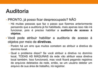 Auditoria
• PRONTO, já posso ficar despreocupado? NÃO
• Há muitas pessoas que faz o passo que fizemos anteriormente
pensando que a auditoria já foi habilitada, mais apenas isso não irá
funcionar, pois é preciso habilitar a auditoria de acesso à
objetos.
• Você pode atribuir habilitar a auditoria de acesso à
objetos por meio de diretivas.
• Porém há um erro que muitos cometem ao atribuir a diretiva do
domínio local.
• Qual o problema disso? Se você atribuir a diretiva no domínio
local, TODAS AS MÁQUINAS da rede vão atribuir essa diretiva
local também. Isso funcionará, mas você ficará pegando registros
de arquivos deletados da rede, então, se um usuário deletar um
arquivo de sua área de trabalho, irá registrar.
 