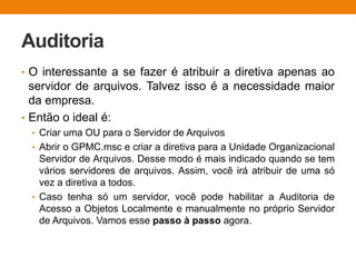 Auditoria
• O interessante a se fazer é atribuir a diretiva apenas ao
servidor de arquivos. Talvez isso é a necessidade maior
da empresa.
• Então o ideal é:
• Criar uma OU para o Servidor de Arquivos
• Abrir o GPMC.msc e criar a diretiva para a Unidade Organizacional
Servidor de Arquivos. Desse modo é mais indicado quando se tem
vários servidores de arquivos. Assim, você irá atribuir de uma só
vez a diretiva a todos.
• Caso tenha só um servidor, você pode habilitar a Auditoria de
Acesso a Objetos Localmente e manualmente no próprio Servidor
de Arquivos. Vamos esse passo à passo agora.
 