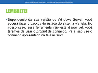 LEMBRETE!
• Dependendo da sua versão do Windows Server, você
poderá fazer o backup do estado do sistema via tela. No
nosso caso, essa ferramenta não está disponível, você
teremos de usar o prompt de comando. Para isso use o
comando apresentado na tela anterior.
Administração de Sistemas Proprietários - Backup e Restauração
 