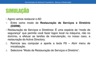 SIMULAÇÃO
• Agora vamos restaurar o AD
1. Entre como modo de Restauração de Serviços e Diretório
(DSRM).
• Restauração de Serviços e Diretórios: É uma espécie de “modo de
segurança” que permite você fazer logon local na máquina, não no
domínio, e efetuar as tarefas de manutenção, no nosso caso, a
restauração do Active Directory.
2. Reinicie seu computar e aperte a tecla F8 – Abrir menu de
inicialização.
3. Selecione “Modo de Restauração de Serviços e Diretório”.
Administração de Sistemas Proprietários - Backup e Restauração
 