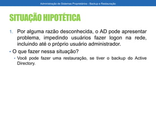 SITUAÇÃOHIPOTÉTICA
1. Por alguma razão desconhecida, o AD pode apresentar
problema, impedindo usuários fazer logon na rede,
incluindo até o próprio usuário administrador.
• O que fazer nessa situação?
• Você pode fazer uma restauração, se tiver o backup do Active
Directory.
Administração de Sistemas Proprietários - Backup e Restauração
 