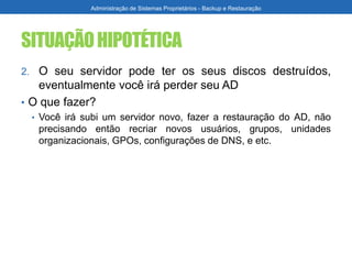 SITUAÇÃOHIPOTÉTICA
2. O seu servidor pode ter os seus discos destruídos,
eventualmente você irá perder seu AD
• O que fazer?
• Você irá subi um servidor novo, fazer a restauração do AD, não
precisando então recriar novos usuários, grupos, unidades
organizacionais, GPOs, configurações de DNS, e etc.
Administração de Sistemas Proprietários - Backup e Restauração
 