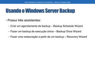 UsandooWindowsServerBackup
• Possui três assistentes:
• Criar um agendamento de backup – Backup Schedule Wizard
• Fazer um backup de execução única – Backup Once Wizard
• Fazer uma restauração a partir de um backup – Recovery Wizard
Administração de Sistemas Proprietários - Backup e Restauração
 