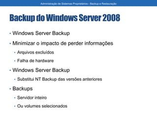 BackupdoWindowsServer2008
• Windows Server Backup
• Minimizar o impacto de perder informações
• Arquivos excluídos
• Falha de hardware
• Windows Server Backup
• Substitui NT Backup das versões anteriores
• Backups
• Servidor inteiro
• Ou volumes selecionados
Administração de Sistemas Proprietários - Backup e Restauração
 
