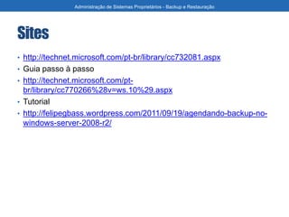 Sites
• http://technet.microsoft.com/pt-br/library/cc732081.aspx
• Guia passo à passo
• http://technet.microsoft.com/pt-
br/library/cc770266%28v=ws.10%29.aspx
• Tutorial
• http://felipegbass.wordpress.com/2011/09/19/agendando-backup-no-
windows-server-2008-r2/
Administração de Sistemas Proprietários - Backup e Restauração
 