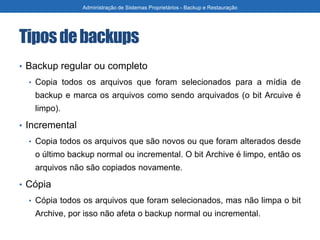 Tiposdebackups
• Backup regular ou completo
• Copia todos os arquivos que foram selecionados para a mídia de
backup e marca os arquivos como sendo arquivados (o bit Arcuive é
limpo).
• Incremental
• Copia todos os arquivos que são novos ou que foram alterados desde
o último backup normal ou incremental. O bit Archive é limpo, então os
arquivos não são copiados novamente.
• Cópia
• Cópia todos os arquivos que foram selecionados, mas não limpa o bit
Archive, por isso não afeta o backup normal ou incremental.
Administração de Sistemas Proprietários - Backup e Restauração
 