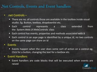 .Net Controls, Events and Event handlers
• .net Controls –
 There are no. of controls those are available in the toolbox inside visual
studio. Eg. Button, textbox, dropdownlist etc.
 Each control represents a class extended from
the System.Web.UI.WebControls class
 Each control has events, properties and methods associated with it
 Each control in an aspx page is identified by a unique id, no two controls
on the same page can share an id
• Events
 Events happen when the user does some sort of action on a control eg.
Click for a button, changing the text for a textbox etc.
• Event Handlers
 Event handlers are code blocks that will be executed when events are
raised
 